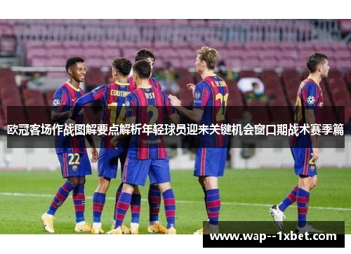 欧冠客场作战图解要点解析年轻球员迎来关键机会窗口期战术赛季篇