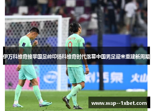 伊万科维奇接掌国足帅印扬科维奇时代落幕中国男足迎来重建新周期 伊万科维奇接掌国足帅印扬科维奇时代落幕中国男足迎来重建新周期