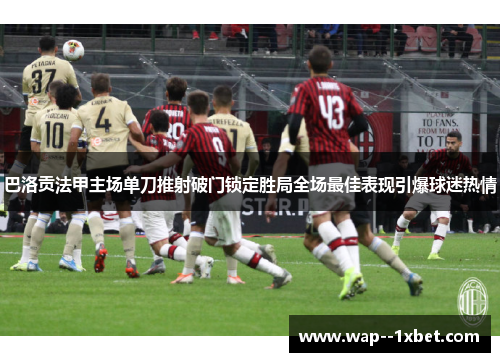 巴洛贡法甲主场单刀推射破门锁定胜局全场最佳表现引爆球迷热情