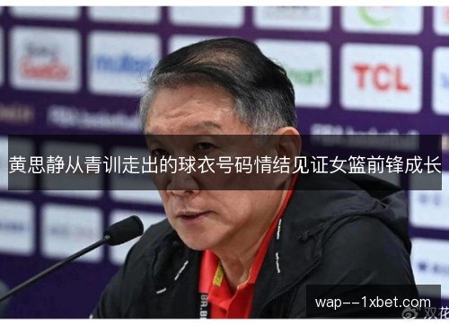 黄思静从青训走出的球衣号码情结见证女篮前锋成长
